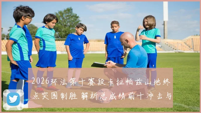 2026环法第十赛段卡拉帕兹山地终点突围制胜 解析总成绩前十冲击与奥运卫冕联动