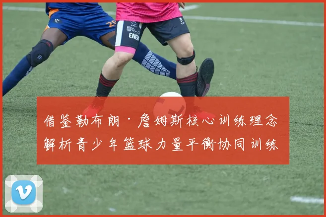 借鉴勒布朗·詹姆斯核心训练理念 解析青少年篮球力量平衡协同训练科学方案