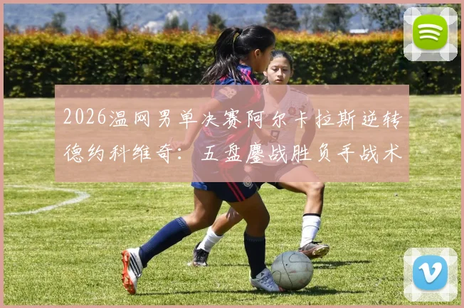 2026温网男单决赛阿尔卡拉斯逆转德约科维奇：五盘鏖战胜负手战术全复盘